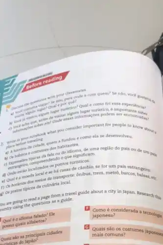 questions wise elm.
classmates com quem? Se nào, vocé gostaria de
essa experiência?
c) spot adoles sobre ele
2.
in your notebook what you consider important for people to know about a
what before traveling
como ela se desenvolveu.
e costumes
c) Expressives compreendendo?que significam.
os pontos turisticos,
habitantes de uma região do pais ou de um pais
(1) Onde estão localicale se há casas đe câmbio,se for um país estrangeiro.
f) Os horários dos metre de transporte: ônibus trem, metrô, barcos etc.
c) Os pratos tipicos đa culinária local.
you are going to read a page from a travel guide about a city in Japan. Research this
ountry going the questions as a guide.
Qualéo idioma falado? Ele
possui quais alfabetos?
F
considerada a tecnologi
japonesa?
Quais sào as principais cidades
wristicas do
Quais são os costumes japoneses mais comuns?