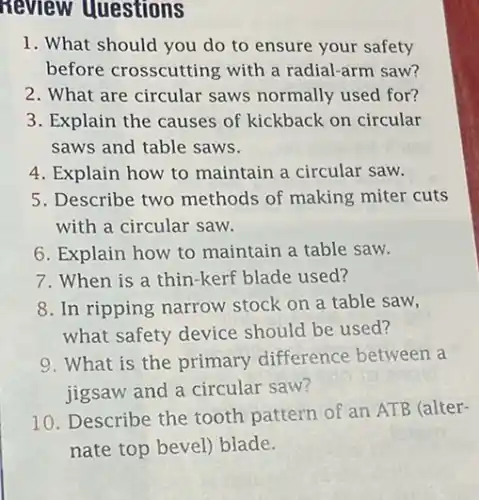 questions
1. What should you do to ensure your safety
before crosscutting with a radial-arm saw?
2. What are circular saws normally used for?
3. Explain the causes of kickback on circular
saws and table saws.
4. Explain how to maintain a circular saw.
5. Describe two methods of making miter cuts
with a circular saw.
6. Explain how to maintain a table saw.
7. When is a thin-kerf blade used?
8. In ripping narrow stock on a table saw,
what safety device should be used?
9. What is the primary difference between a
jigsaw and a circular saw?
10. Describe the tooth pattern of an ATB (alter-
nate top bevel) blade.