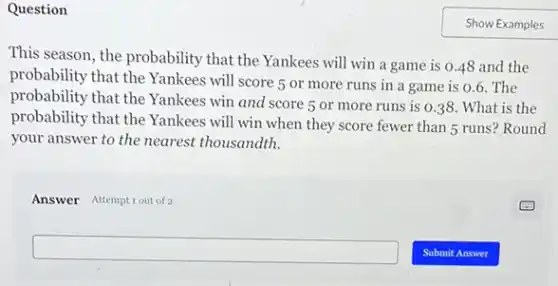 Question
This season, the probability that the Yankees will win a game is 0.48 and the
probability that the Yankees will score 5 or more runs in a game is 0.6 . The
probability that the Yankees win and score 5 or more runs is 0.38. What is the
probability that the Yankees will win when they score fewer than 5 runs? Round
your answer to the nearest thousandth.
Answer Attemptiout of 2
square