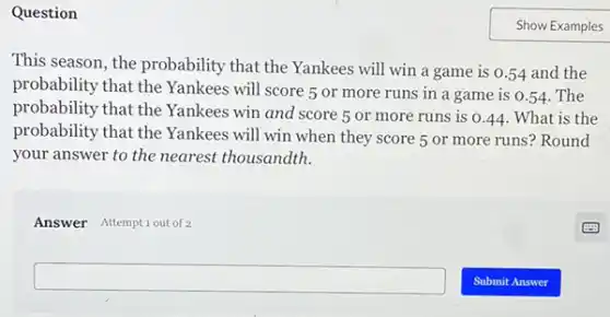 Question
This season, the probability that the Yankees will win a game is 0.54 and the
probability that the Yankees will score 5 or more runs in a game is 0.54 . The
probability that the Yankees win and score 5 or more runs is o
__ What is the
probability that the Yankees will win when they score 5 or more runs? Round
your answer to the nearest thousandth.
Answer Attemptiout of 2
square