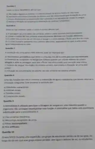 Questio
Sobre os rinse
a) Sho orglion ligados as sistema circulantric attravits de unteria renalle da veia renal.
b) Apresenta estrutures chamadas die melfrons que she resourches pela formacio da urina.
c) Ruam diretamente ne presenache dos mutrientes at mangulação de calulas no sangue.
do sengue pare eliminapho the residures metabolicss.
Questio 6
Sobre as vies urineries cometo affermar que
a) A passagem da urina pelies vies urinaries unter e uretica cosmem involuntariamente.
b) Uneter e uretre sho was unimaries anationicamente dienticas com functies differentes.
c) Oureter lea a urina de um fim para a benga o fluido para fora do corpo.
d) Ocorpo humano apresenta dois urateres differentes, dependendo do sexc, e uma uretra
qual independente do sexo
Questio 7
A condução de urina part o meio externs pode ser explicada por.
a) Movimentos peristaliticos que levam a urine dos mins ate i uretire para que seja eliminada.
b) Presenca de receptiones na beriga que indicam quando um volume maximo de urina e
atingiob e abrese passagem para que o fuido seja direcionado para excredio pela uretra.
c) Excesso de sangue nos drgilos do sistema uritario, que sinaliza i liberação de urina pelo
ureter.
d) Elevaço da concertrack.de plasma mas was urinarias do sistema urinario
Questio 8
Uma das functies dos rins e controller a reabsongho de aguat e substincias que devem retormar a
circulação sanguinea. Esse processo é realizado por.
a) Glendulas supramenais.
b) Arterias renais
c) Tubulos renais
d) Corpusculos renais.
Questão 9
A hemodielise é utilizada para fazer a filtragem do sangue em uma maquina quando o
organismo nào consegue desempenhar essa funglo A altemative que indica uma promissora
substituição para o procedimento é
a) Vias urinárias mechnicas
b) Microchips receptores de unina.
c) Fitros biocompativeis.
d) Rins artificials.
Questão 10
(Enem/2015) Durante uma expedição, um grupo de estudantes perdeu-se de seu guia. Ao
longo do dia em Que esse grupo estava perdido, sem aguat debalio de sol, os estudantes