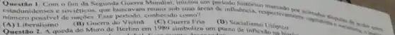 Questlo 1. Com o fim da Segunda Guerra Mundial, iniciou um periodo histórico marcado
estad unidenses e soviéticos que buscavam reunir sob suas areas de influência, respectiv
nümero possivel de nac Des. Esse periodo, conhecido como?
umente capitalist.
(A) Liberalismo.
Questio 2. A queda do Muro de Berlim em 1989 simboliza um ponto de inflextionics
(B) Guerra do V (C) Guerra Frin
(D) Socialismo Utopico
no hisv