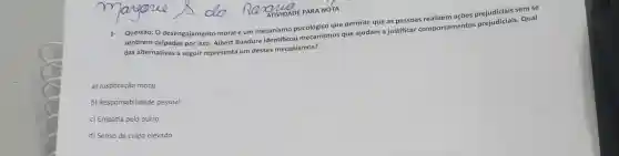 Questão: 0 desengajamento moral é um mecanismo que permite que as pessoas realizem ações Qual
sentirem culpadas por isso Albert Bandura identificou mecanismos que ajudam a justificar comportamentos prejudiciais
das alternativas a seguir representa um desses mecanismos?
a) Justificação moral
b) Responsabilidade pessoal
c) Empatia pelo outro
d) Senso de culpa elevado