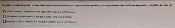 Questão: 0 estabelecimento do objetivo é uma etapa importante na construção da resiliência. Para que isso ocorra de forma adequada,o objetivo precisa ser
fiecivel, modesto, observável com prazo definido para a concretização.
Oabrangente, ousado, factivel com prazo amplo para a concretização.
especifico, realista, observável com prazo coerente para a concretização.