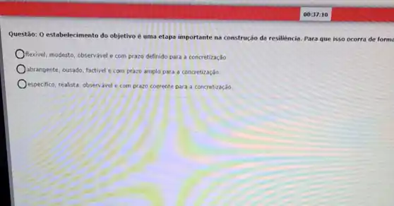 Questão: 0 estabelecimento do objetivo é uma etapa importante na construção da resiliência Para que isso ocorra de form
flexivel, modesto, observável e com prazo definido para a concretização.
abrangente, ousado, factivel e com prazo amplo para a concretização.
especifico, realista, observável com prazo coerente para a concretização.