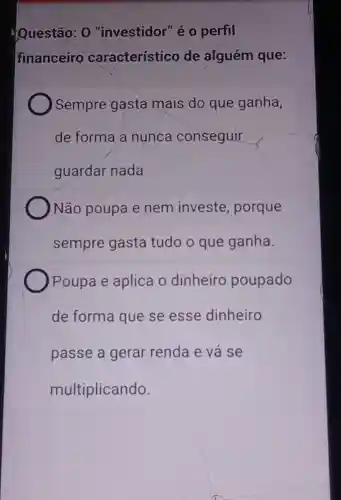 Questão: 0 "investidor" é o perfil
financeiro característico de alguém que:
Sempre gasta mais do que ganha,
de forma a nunca conseguir
guardar nada
Não poupa e nem investe porque
sempre gasta tudo o que ganha.
Poupa e aplica o dinheiro poupado
de forma que se esse dinheiro
passe a gerar renda e vá se
multiplicando.