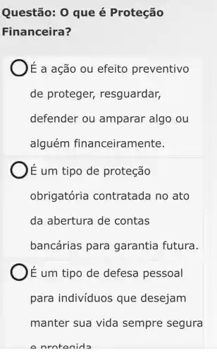 Questão: 0 que é Proteção
Financeira?
)Ế a aGão ou efeito preventivo
de proteger,resguardar,
defender ou amparar algo ou
alguém financeiramente.
É um tipo de proteção
obrigatória contratada no ato
da abertura de contas
bancárias para garantia futura.
E um tipo de defesa pessoal
para indivíduos que desejam