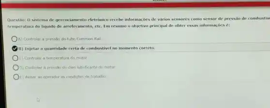 Questão: 0 sistema de gerenciamento eletrônico recebe informaçóes de vários sensores como sensor de pressão de combustiv
temperatura do liquido de arrefecimento, etc. Em resumo o objetivo principal de obter essas informações é:
A) Controlar a pressão do tubo Common Rail.
B) Injetar a quantidade certa de combustivel no momento correto.
C) Controlar a temperatura do motor.
D) Controlar a pressão do óleo lubrificante do motor
E) Avisar ao operador as condiçōes de trabalho.