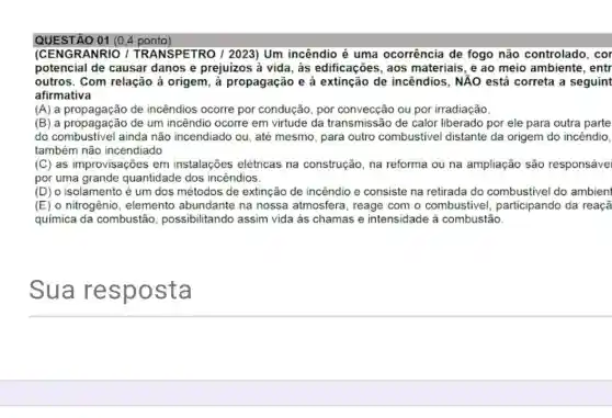 QUESTÃO 01 (0.4 ponto)
(CENGRANRIO /TRANSPETRO / 2023)Um incêndio é uma ocorrência de fogo não controlado, cor
potencial de causar danos e prejuizos à vida, às edificações , aos materiais, e ao meio ambiente, entr
outros. Com relação à origem, à propagação e à extinção de incêndios, NẢO está correta a seguint
afirmativa
(A) a propagação de incêndios ocorre por condução, por convecção ou por irradiação.
(B) a propagação de um incêndio ocorre em virtude da transmissão de calor liberado por ele para outra parte
do combustivel ainda não incendiado ou, até mesmo, para outro combustivel distante da origem do incêndio,
também não incendiado
(C) as improvisações em instalações elétricas na construção, na reforma ou na ampliação são responsáve
por uma grande quantidade dos incendios.
(D) o isolamento é um dos métodos de extinção de incêndio e consiste na retirada do combustivel do ambient
(E) o nitrogênio , elemento abundante na nossa atmosfera, reage com o combustivel participando da reaçã
química da combustão possibilitando assim vida as chamas e intensidade à combustão.
Sua resp osta