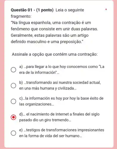 Questão 01 -(1 ponto)Leia o seguinte
fragmento:
"Na língua espanhola , uma contração é um
fenômeno que consiste em unir duas palavras.
Geralmente , estas palavras são um artigo
definido masculino e uma preposição."
Assinale a opção que contém uma contração:
a) ...para llegar a lo que hoy conocemos como "La
era de la información' __
b)...transformando así nuestra sociedad actual,
en una más humana y civilizada __
c)...la información es hoy por hoy la base éxito de
las organizaciones __
d)... el nacimiento de Internet a finales del siglo
pasado dio un giro tremendo __
e) ...testigos de transformaciones impresionantes
en la forma de vida del ser humano __