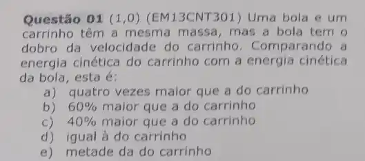 Questão 01 (1,0) (EM13CNT301) Uma bola e um
carrinho têm a mesma massa, mas a bola tem o
dobro da velocidade do carrinho. Com parando a
energia cinética do carrinho com a energia cinética
da bola, esta é:
a) quatro vezes maior que a do carrinho
b) 60%  maior que a do carrinho
c) 40%  maior que a do carrinho
d) igual à do carrinho
e) metade da do carrinho