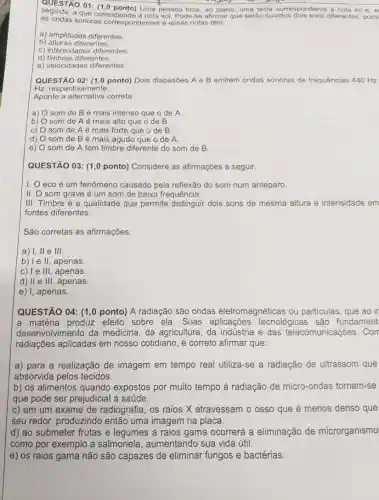 QUESTÃO 01: (1,0 ponto)Uma pessoa toca, ao piano, uma tecla correspondente a nota mie, e
seguida.a que corresi Pode-se afirmar que seráo ouvidos diferentes, porq
as ondas sonoras correspondentes a
a) amplitudes diferentes.
b) alturas diferentes.
c) intensidades diferentes
d) timbres diferentes.
e) velocidades diferentes.
QUESTÃO 02: (1,0 ponto) Dois diapasōes A e B emitem ondas sonoras de frequências 440 Hz
Hz, respectivamente.
Aponte a alternativa correta
a) som de Bé mais intenso que o de A.
b) som de A é mais alto que o de B.
C) som de Aé mais forte que o de B
d) som de Bé mais agudo que o de A.
e) som de A tem timbre diferente do som de B.
QUESTÃO 03: (1,0 ponto) Considere as afirmações a seguir.
1. 0 eco é um fenômeno causado pela reflexão do som num anteparo.
II. O som grave é um som de baixa frequência.
III. Timbre é a qualidade que permite distinguir dois sons de mesma altura e intensidade em
fontes diferentes.
São corretas as afirmações:
a) I, II e III.
b) le II, apenas
c) I e III, apenas.
d) II e III, apenas.
e) I, apenas.
QUESTÃO 04: (1,0 ponto) A radiação são ondas eletromagnéticas ou particulas, que ao ir
a matéria produz efeito sobre ela. Suas tecnológicas são fundament
desenvolvimento da medicina, da agricultura , da indústria e das telecomunicações. Com
radiações aplicadas em nosso cotidiano, é correto afirmar que:
a) para a realização de imagem em tempo real utiliza -se a radiação de ultrassom que
absorvida pelos tecidos.
b) os alimentos quando expostos por muito tempo ả radiação de micro-ondas tornam -se
que pode ser prejudicia là saúde.
c) em um exame de radiografia, os raios X atravessam o osso que é menos denso que
seu redor, produzindo então uma imagem na placa.
d) ao submeter frutas e legumes a raios gama ocorrerá a eliminação de microrganismo
como por exemplo a salmonela, aumentandc sua vida útil.
e) os raios gama não são capazes de eliminar fungos e bactérias.