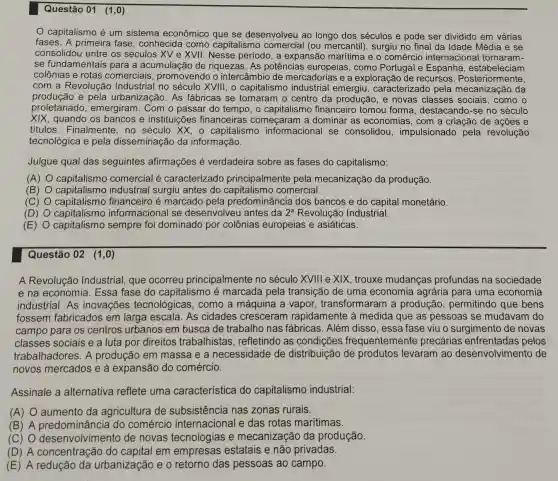 Questão 01 (1,0)
capitalismo é um sistema econômico que se desenvolveu ao longo dos séculos e pode ser dividido em várias
fases. A primeira fase, conhecida como capitalismo comercial (ou mercantil), surgiu no final da Idade Média e se
consolidou entre os séculos XV e XVII . Nesse período, a expansão marítima e o comércio internaciona I tornaram-
se fundamentais para a acumulaçãc de riquezas. As potências europeias , como Portugal e Espanha , estabeleciam
colônias e rotas comerciais promovendo o intercâmbio de mercadorias e a exploração de recursos . Posteriormente,
com a Revolução Industrial no século XVIII, o capitalismo industrial emergiu , caracterizado pela da
produção e pela urbanização. As fábricas se tornaram o centro da produção, e novas classes sociais, como o
proletariado , emergiram. Com o passar do tempo, o capitalismo financeiro tomou forma, destacandc )-se no século
XIX, quando os bancos e instituições financeiras começaram a dominar as economias, com a criação de ações e
titulos. Finalmente , no século XX, o capitalismo informacional se consolidou , impulsionado pela revolução
tecnológica e pela disseminação da informação.
Julgue qual das seguintes afirmações é verdadeira sobre as fases do capitalismo:
(A) capitalismo comercial é caracterizado principalmente pela mecanização da produção.
(B) capitalismo industrial surgiu antes do comercial.
(C) capitalismo financeiro é marcado pela predominância dos bancos e do capital monetário.
(D) capitalismo informacional se desenvolveu antes da 2^a Revolução Industrial.
(E) capitalismo sempre foi dominado por colônias europeias e asiáticas.
Questão 02 (1,0)
A Revolução Industrial, que ocorreu principalmente no século XVIII e XIX , trouxe mudanças profundas na sociedade
e na economia . Essa fase do capitalismo é marcada pela transição de uma economia agrária para uma economia
industrial. As inovações tecnológicas , como a máquina a vapor transformaram a produção , permitindo que bens
fossem fabricados em larga escala . As cidades cresceram rapidamente à medida que as pessoas se mudavam do
campo para os centros urbanos em busca de trabalho nas fábricas. Além disso, essa fase viu o surgimento de novas
classes sociais e a luta por direitos trabalhistas , refletindo as condições frequentemente precárias enfrentadas pelos
trabalhadores. A produção em massa e a necessidade de distribuição de produtos levaram ao desenvolvimento de
novos mercados e à expansão do comércio.
Assinale a alternativa reflete uma característica do capitalismo industrial:
(A) aumento da agricultura de subsistência nas zonas rurais.
(B) A predominância do comércio internacional e das rotas marítimas.
(C) 0 desenvolvim ento de novas tecnologias e mecanização da produção.
(D) A concentração do capital em empresas estatais e não privadas.
(E) A redução da urbanização e o retorno das pessoas ao campo.