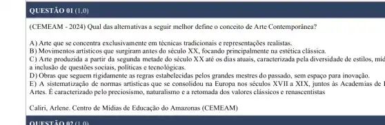 QUESTÃO 01 (1,0)
(CEMEAM - 2024) Qual das alternativas a seguir melhor define o conceito de Arte Contemporânea?
A) Arte que se concentra exclusivamente em técnicas tradicionais e representações realistas.
B) Movimentos artisticos que surgiram antes do século XX, focando principal mente na estética clássica.
C) Arte produzida metade do século XX até os dias atuais , caracterizada pela diversidade de estilos, míd
a inclusão de questões sociais, politicas e tecnologicas.
D) Obras que seguem rigidamente as regras estabelecidas pelos grandes mestres do passado, sem espaço para inovação.
E) A sistematização de normas artisticas que se consolidou na Europa nos séculos XVII a XIX, juntos às Academias de I
Artes. É caracterizado pelo preciosismo, naturalismo e a retomada dos valores clássicos e renascentistas
Caliri, Arlene. Centro de Midias de Educação do Amazonas (CEMEAM)