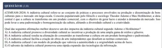 QUESTÃO 01 (1,0)
(CEMEAM-2024) A indústria cultural refere-se ao de práticas e processos envolvidos na produção e disseminação de bens
culturais para o mercado em larga escala. Conceito popularizado pelo filósofo e sociólogo Theodor Adorno e Max Horkheimer, a ideia
central é que a cultura se transforma em um produto comercial, com o objetivo de gerar lucro e atender a demandas de mercado. Isso
pode levar a uma padronização e homogeneização da cultura, afetando a diversidade cultural e a criatividade.
Qual das seguintes afirmaçbes melhor descreve um dos impactos da indústria cultural segundo Adorno e Horkheimer?
A) A indústria cultural promove a diversidade cultural ao incentivar a produção de uma ampla gama de estilos e gêneros
B) A indústria cultural resulta na alienação do consumidor ao transformar a cultura em um produto homogêneo e padronizado.
C) A indústria cultural facilita a criação de obras de arte independentes que desafiam as normas comerciais.
D) A indústria cultural é um modelo de produção que valoriza a autenticidade e a originalidade acima do lucro.
E) O advento da indústria cultural promoveu uma rápida expansão das tecnologias da informação.