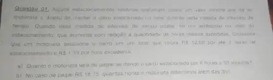 Questão 01: Alguns estacionamentos rotativos costumam cobrar um valor minimo que da ao
motorista o direito de manter o carro estacionado no local durante certa medida de intervalo de
tempo. Quando essa medida de intervalo de tempo acaba, ha um acréscimo no valor do
estacionamento, que aumenta com relação a quantidade de horas inteiras excedidas Considere
que um motorista estaciona o carro em um local que cobra R 12,00 por até 3 horas de
estacionamento e R 1.35 por hora excedente
a) Quanto o motorista terá de pagar se deixar o carro estacionado por 6 horas e 30 minutos?
b) No caso de pagar R 18,75 quantas horas o motorista estacionou além das 3h?