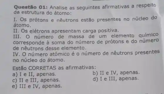 Questão 01 Analise as seguintes afirmativas a respeito
da estrutura do átomo:
I. Os prótons e nêutrons estão presentes no núcleo do
átomo.
II. Os elétrons apresentam carga positiva.
III. O número de massa de um elemento químico
corresponde à soma do número de prótons e do número
de desse elemento.
IV. O número atômico é o número de nêutrons presentes
no núcleo do átomo.
Estão CORRETAS as afirmativas:
a) I e II, apenas.
b) II e IV , apenas.
c) II e III , apenas.
d) I e III , apenas.
e) III e IV, apenas.