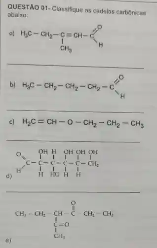 QUESTÃO 01 - Classifique as cadeias carbônicas
abaixo:
a)
H_(3)C-CH_(2)-C=CH-C_(H)
__
b) H_(3)C-CH_(2)-CH_(2)-CH_(2)-C
__
c) H_(2)C=CH-O-CH_(2)-CH_(2)-CH_(3)
__
d)
O_(2)OH OH OH OH } I&I I I&- I - I-CH_(2) H&HOH&H 
__
CH_(3)-CH_(2)-CH-underset (C)(C)-CH_(2)-CH_(3) C_(1)=0 CH_(3)