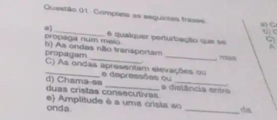 Questão 01. Complete as seguintes frases.
a) __ é qualquer perturbação que se
propaga num meio.
b) As ondas não transportam __ , mas
propagam __
C) As ondas apresentam elevaçoes ou
__ e depressóes ou __
d) Chama-se __ a distância entre
duas cristas consecutivas.
e) Amplitude é a uma crista ao __ da
onda.