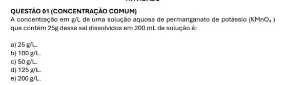 QUESTÃO 01 (CONCENTRAç ÁO COMUM)
A concentração em g/L de uma solução aquosa de permanganato de potássio (KMnO_(4))
que contém 25g desse sal dissolvidos em 200 mL de solução é:
a) 25g/L.
b) 100g/L
c) 50g/L.
d 125g/L.
e 200g/L.