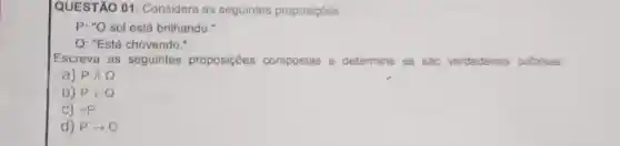 QUESTÃO 01 Considere as seguintes proposicôes:
P: "O sol está brilhando."
Q: "Está chovendo."
Escreva as seguintes proposições compostas e determine se sao verdadeiras oufalsas
a) PAQ
b) Pvee Q
C) sim P
d) Parrow Q