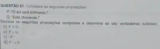 QUESTÃO 01: Considere as seguintes proposições:
P: "O sol está brilhando."
Q: "Está chovendo."
Escreva as seguintes proposições compostas e determine se são verdadeiras oufalsas:
a) PAQ
b) Pvee Q
sim p
d) Parrow Q