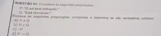 QUESTÃO 01 Considere as seguintes proposições:
P: "O sol está brilhando."
Q: "Está chovendo."
Escreva as seguintes proposições compostas e determine se são verdadeiras oufalsas:
a) PAQ
b) Pvee Q
C) sim P
d) Parrow Q