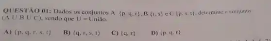 QUESTÃO 01 : Dados os conjuntos
A p,q,r ,B r,s eC p,s,t  determine o conjunto
(Acup Bcup C) sendo que U=Unihat (a)o
A)  p,q,r,s,t 
B)  q,r,s,t 
C)  q,r 
D)  p,q,r