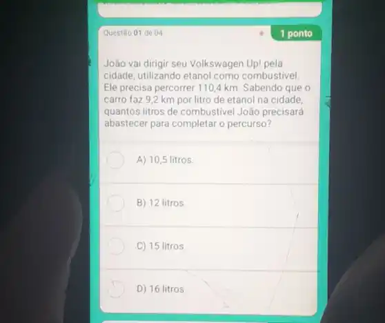 Questão 01 de 04
João vai dirigir seu Volkswagen Up! pela
cidade, utilizando etanol como combustivel.
Ele precisa percorrer 110,4 km Sabendo que o
carro faz 9,2 km por litro de etanol na cidade,
quantos litros de combustivel João precisará
abastecer para completar o percurso?
A) 10,5 litros.
B) 12 litros
C) 15 litros.
D) 16 litros.