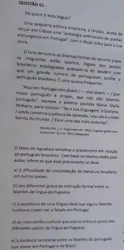 QUESTÃO 01 -
De quem é esta lingua?
tane pequena editora brasileira a Urutau, acaba de
lançar em Lisboa uma gam clogia antirracista de poetas
terra. estrangeiros em Portugal","COP - título Volta para a tua
livro denuncia as diversas formas de racismo a que
os imigrantes estão sujeitos Alguns dos poetas
brasileiros antologiados queixam-se do desdém com
que um grande número de portugueses acolhe o
português brasileiro. É uma queixa frequente.
"Aqui em Portugal eles dizem / - eles dizem - / que
nosso portugués é errado que nós não falamos
portugués", escreve a poetisa paulista Maria Giulia
Pinheiro, para concluir: "Se a sua linguagem, a lusitana,
ainda conserva a palavra da opressão / ela nãoé a mais
bonita do mundo. /Ela é uma das mais violentas".
AGUALUSA, J. E. Disponivel em.https://oglobo.globo.com.
Acesso em: 22 nov.2021 (adaptado)
texto de Agualusa tematiza o preconceito em relação
ao português brasileiro. Com base no trecho citado pelo
autor, infere-se que esse preconceito se deve
a) à dificuldade de consolidação da literatura brasileira
em outros paises.
b) aos diferentes graus de instrução formal entre os
falantes de língua portuguesa.
c) à existência de uma língua ideal que alguns falantes
lusitanos creem ser a falada em Portugal.
d) ao intercâmbio cultural que ocorre entre os povos dos
diferentes paises de língua portuguesa.
e) à distância territorial entre os falantes do português
que vivem em Portugal e no Brasil.