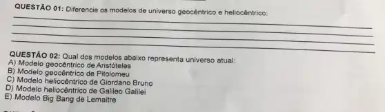 QUESTÃO 01: Diferencie os modelos de universo geocêntrico e heliocêntrico:
__
QUESTÃO 02: Qual dos modelos abaixo representa universo atual:
A) Modelo geocêntrico de Aristóteles
B) Modelo de Pitolomeu
C) Modelo heliocê ntrico de Giordano Bruno
D) Modelo heliocêntrico de Galileo Galilei
E) Modelo Big Bang de Lemaitre