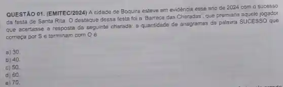 QUESTÃO 01 (EMITEC/2024) A cidade de Boquira esteve em evidência esse ano de 2024 com o sucesso
da festa de Santa Rita. O destaque dessa festa foi a 'Barraca das Charadas', que premiaria aquele jogador
que acertasse a resposta da seguinte charada: a quantidade de anagramas da palavra SUCESSO que
começa por S e terminam com Oé
a) 30.
b) 40
c) 50.
d) 60.
e) 70.