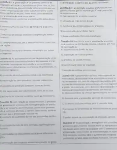 Questão 01 A globalização e um processo continuo de
ntegração, em especial, econdmica do globo. Para tal, tor.
he-re necessario a disponibilidade de ferramentas que per-
mitem a organização das redes dos fluxos entre as dife-
rentes regioes do mundo. Desse modo, pode-se apontar
hve a globalização está amparada no
A) protecionismo econdmico praticado pelos paises desen-
volvidos.
5) desenvolvimento dos melos de transporte e de comu-
nicação
C) emprego de técnicas tradicionais de produção, como o
lordismo.
D) comprometimento com o desenvolvimento sustentivel
das naç8es
() processo industrial altamente concentrado nos paises
emergentes
Questio 02 As atividades industriais da globalizaglo estlo
extremamente internacionalizadas eslo baseadas em fer.
ramentas techoldgicas de produple .
Sendo assim, destacam-se, no processo de globalizaçto, at
empresas ligadas b
A) produplo de conhecimente como as de informatica
a) exploraçlo de bens primarios, como as madeireiras
C) atividade de produçlo arteranal, como as thates
D) alta exploração dos trabathadores, come as de base
() extração de mineras metilicos, come as mineradoras
Questão 03 Com relação so espago mundial, o processo
se globalização provoca uma homogeneizaçlo da produ-
No e do consumo am nivel global, porker esse processo
No é uniforme em todo o planeta. Desse mode, pode-is
aftermar que a globalizacle resultou na
A) melhoria da qualidade de vida das populagbes perifers
cas
a) utilizaçlo de milo de obra com baixa qualificaçio pro-
fastional
acentuaclo da desigualdade social entre diferentes re
pôes
D) diminuicto dos impactos ambientais gerades no globo
E) centralização economica dos governos neoliberais.
Questão 04 A globalização provocou profundas mudan
cas nos sistemas globais de produçtio. Euma caracteristi-
ca desse sistema a
A) fragmentação da produção industrial
B) utilização de milo de obra braçal.
C) existencia de grandes estoques de produtos
D) concentraçlo das unidades fabris
E) baika qualificação técnica do trabalhador
Questão 05 Nos ultimos anos, a giobaliza;ão provocou
uma mudanga na distribui/do espacial industrial, por meio
da valorização da
A) disponibilidade de milo de obra
B) exploraglo de matérias-primas
C) presença de jazidas minerais
D) existencia de redes de circulaçllo
E) adoçlo de politicas protecionistas
Questão 06 A globalizagle nilo ficou restrita apenas ao
meio urbano, sendo amplamente encorajada no meio ru-
ral, em especial, por meio da integração das cadeias pro-
dutivas de alimentos aos consumidores, em nivel regional
e global. No meio rural com o advento da globalização, a
priticas agricolas foram transformadal por meio do
A) desenvolvimento de téchicas agroecologicas no campe
B) fomento para as producties agricolas de subsintencia
C) incentive produtive voltade para o mercado local
D) emprego de ferramentas de monitoramento da prod
cáo.
(1) poder estatal na centralizaglo da produçlo agricola
Questio 07 Na atualidade a emergencia das questbes
ambientais gera intersos debates entre os representan
dos paises assim come na sociedade civil. O processo d
globalizagle, como indutor de transformaçdes na supe
ficie tementre, contribul para o sumento dos impactos
ambientas gerados pelas anvidades humanas: Um exe