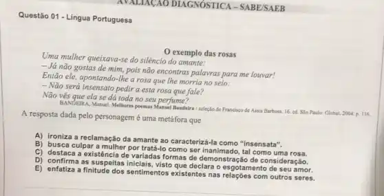 Questão 01 - Língua Portuguesa
exemplo das rosas
Uma mulher queixava-se do silêncio do amante:
- Já não gostas de mim, pois não encontras palavras para me louvar!
Então ele, apontando-the a rosa que lhe morria no seio:
- Não será insensato pedir a esta rosa que fale?
Não vês que elase dá toda no seu perfume?
BANDEIRA, Manuel. Melhores poemas Manuel Bandeira/seleção de Francisco de Assis Barbosa 16. ed. Sǎo Paulo:Global. 2004. p. 116.
A resposta dada pelo personagem é uma metáfora que
A) ironiza a reclamação da amante ao caracterizá -Ia como "insensata".
C) destaca a existência de variadas formas de demonstração de consideração.
B) busca culpar a mulher por tratá-lo como ser inanimado, tal como uma rosa.
E) enfatiza a finitude dos sentimentos existentes nas com outros seres.
D) confirma as suspeitas iniciais, visto que declara o esgotamento de seu amor.