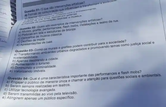 Questão 01- Quesso intervenções artisticas?
presential e transforms.sociedade.
a Formas decommentary galeria
mastritas a museus.
Questão 02-Quals sao exemplos de interventions artísticas?
a) Murais, grafite performances, flash nterven stalações e teatro de rua.
b) Pinturas em tela esculturas de bronze.
c) Concertos de música clássica.
d) Desfiles de moda
e) Apresentações de balé.
Questão 03- Como os murais e grafites nodem contribuir para a sociedade?
a) Transformando ambientes urbanos degradados e promovendo temas como justiça social e
sustentab ilidade.
b) Apenas decorando a cidade.
c) Aumentando o turismo.
d) Diminuindo a criminalidade.
e) Valorizando imóveis.
Questão 04-Qualé uma característica importante das performances e flash mobs?
a) Engajar o público de maneira única e chamar a atenção para questões sociais e ambientais.
b) Serem sempre realizadas em teatros.
c) Utilizar avançada.
d) Serem transmitidas ao vivo pela televisão.
e) Atingirem apenas um público específico.