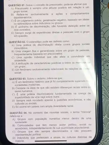 QUESTÃO 01 Sobre o conceito de preconceito , pode-se afirmar que
A) Preconceito é sempre uma atitude positiva em relação a um
grupo social.
B) Refere-se exclusivamente a ações e comportamentos
discriminatórios.
C) Eum julgamento prévio ,geralmente negativo, baseado em ideias
ou estereótipos sobre indivíduos ou grupos.
D) dot (E) sinônimo de discriminação, não havendo distinção entre os
dois conceitos.
E) Sempre surge de experiências diretas e pessoais com o grupo
em questão.
QUESTÃO 02. 0 estereótipo pode ser definido como:
A) Uma prática de discriminação direta contra grupos sociais
minoritários.
B) Uma imagem fixa e generalizada sobre um grupo de pessoas,
frequentemente baseada em preconceitos.
C) Uma opinião individual que não afeta a convivência em
sociedade.
D) A atribuição de características positivas a todos os membros de
um grupo.
E) Um fenômeno exclusivamente relacionado às relações de classe
social.
QUESTÃO 03 Sobre o racismo , infere-se que:
A) É um fenômeno histórico que já foi completamente superado na
sociedades modernas.
B) Consiste na ideia de que não existem diferenças raciais entre os
seres humanos.
C) E uma prática discriminatória fundamentada na crenca de
superioridade de uma raça sobre outra.
D) Sempre está vinculado apenas a questōes econômicas, e não
culturais ou sociais.
E) Só ocorre em países com ampla diversidade racial.
QUESTÃO 04. No contexto das minorias sociais , o termo "minoria"
refere-se a:
A)Grupos com população numérica menor dentro de uma
sociedade.
B) Comunidades que têm menos poder político social ou
econômico , independentemente de sua quantidade populacional.
C) Grupos que são sempre discriminados e não possuem
representação política.
D) Individuos que pertencem a etnias ou culturas distintas da
maioria.