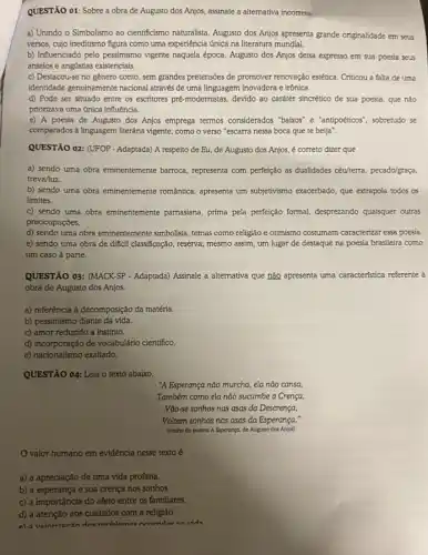 QUESTÃO 01: Sobre a obra de Augusto dos Anjos, assinale a alternativa incorreta:
a) Unindo o Simbolismo ao cientificismo naturalista, August dos Anjos apresenta grande originalidade em seus
versos, cujo ineditismo figura como uma experiência única na literatura mundial.
b) Influenciado pelo pessimismo vigente naquela época, Augusto dos Anjos deixa expresso em sua poesia seus
anseios e angústias existencials.
c) Destacou-se no gênero conto, sem grandes pretensbes de promover renovaçáo estética Criticou a falta de uma
identidade genuinamente nacional através de uma linguagem inovadora e irônica.
d) Pode ser situado entre os escritores pré-modernistas devido ao caráter sincrético de sua poesia, que nào
priorizava uma única influencia.
e) A poesia de Augusto dos Anjos emprega termos considerados "baixos" e "antipoéticos", sobretudo se
comparados a linguagem literária vigente, como o verso "escarra nessa boca que te beija".
QUESTÃO O2: (UFOP . Adaptada)A respeito de Eu de Augusto dos Anjos é correto dizer que
a) sendo uma obra eminentemente barroca, representa com perfeição as dualidades céu/terra, pecado/graça,
treva/luz.
b) sendo uma obra eminentemente romântica, apresent um subjetivismo exacerbado, que extrapola todos os
limites.
c) sendo uma obra eminentemente pamasiana, prima pela perfeçção formal, desprezando quaisquer outras
preocupaçóes.
d) sendo uma obra eminentemente simbolista, temas como religião e otimismo costumam caracterizar essa poesia.
e) sendo uma obra de difficil classificação, reserva mesmo assim, um lugar de destaque na poesia brasileira como
um caso à parte.
QUESTÃO 03: (MACK-SP - Adaptada) Assinale a alternativa que nào apresenta uma característica referente à
obra de Augusto dos Anjos.
a) referência à decomposição da matéria.
b) pessimismo diante da vida.
c) amor reduzido a instinto.
d) incorporação de vocabulário científico.
QUESTÃO 04: Leia o texto abaixo.
"A Esperança não murcha ela nào cansa,
Também como ela nào sucumbe a Crença,
Vào-se sonhos nas asas da Descrença,
Voltam sonhos nas asas da Esperança."
(trecho do poema A Esperanga, de Augusto dos An(os)
valor humano em evidência nesse texto é
a) a apreciação de uma vida profana.
b) a esperança e sua crença nos sonhos.
c) a importância do afeto entre os familiares.
d) a atenção aos cuidados com a religião.
e) a valnrizarán the nmhlomae nmmidne na