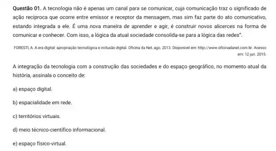 Questão 01. A tecnologia não é apenas um canal para se comunicar,cuja comunicação traz o significado de
ação recíproca que ocorre entre emissor e receptor da mensagem , mas sim faz parte do ato comunicativo,
estando integrada a ele . E uma nova maneira de aprender e agir , é construir novos alicerces na forma de
comunicar e conhecer . Com isso, a lógica da atual sociedade consolida-se para a lógica das redes".
FORESTI, A. A era digital:apropriação tecnologica e inclusão digital. Oficina da Net,ago. 2013. Disponível em:http://www.oficinadanet.com.br Acesso
em: 12 jun. 2015.
A integração da tecnologia com a construção das sociedades e do espaço geográfico, no momento atual da
história, assinala o conceito de:
a) espaço digital.
b) espacialidade em rede.
c) territórios virtuais.
d) meio técnico-científico informacional.
e) espaço físico-virtual.