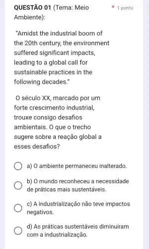 QUESTÃO 01 (Tema: Meio
Ambiente):
"Amidst the industrial boom of
the 20th century,the environment
suffered significant impacts,
leading to a global call for
sustainable practices in the
following decades."
0 século XX marcado por um
forte crescimento industrial,
trouxe consigo desafios
ambientais. 0 que o trecho
sugere sobre a reação global a
esses desafios?
a) 0 ambiente permaneceu inalterado.
b) 0 mundo reconheceu a necessidade
de práticas mais sustentáveis
c) A industrialização não teve impactos
negativos.
1 ponto
d) As práticas sustentáveis diminuíram
com a industrialização.