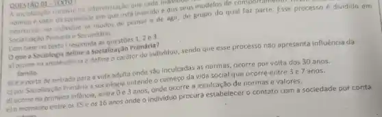 QUESTÃO 01 - TEXTO
A socialização consiste na interiorização que cada
normas e valor da sociedade em que está inserido e dos seus modelos de comportar
interiorizar no individuo os modos de pensar e de agir, do grupo do qual faz parte. Esse processo é dividido em
Socialização Primaria e Secundária.
Com base no texto I responda as questōes 1,2 e 3.
Oque a Sociologia define a Socialização Primária?
a) ocorre na adolescencia e define o caráter do indivíduo, sendo que esse processo não apresenta influência da
familia
b) é a porta de entrada para a vida adulta onde são inculcadas as normas, ocorre por volta dos 30 anos.
c) por Socializa cão Primária a sociologia entende o começo da vida social que ocorre entre 3 e 7 anos.
d) ocorre na primeira infância , entre 0 e 3 anos, onde ocorre a inculcação de normas e valores.
e) o momento entre os 15 e os 16 anos onde o individuo procura estabelecer o contato com a sociedade por conta