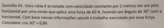 Questão 01. Uma caixa é arrastada com velocidade constante por 2 metros em um piso
horizontal por uma corda que aplica uma força de 60 N fazendo um ângulo de 30^circ  com a
horizontal. Com base nessas informações calcule o trabalho executado por essa força.
Considere: cos30^circ =0,86