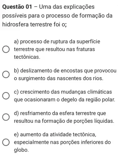 Questão 01 -Uma das explicações
possíveis para o processo de formação da
hidrosfera terrestre foi o;
a) processo de ruptura da superficie
terrestre que resultou nas fraturas
tectônicas.
b)deslizamento de encostas que provocou
surgimento das nascentes dos rios.
c) crescimento das mudanças climáticas
que ocasionaram o degelo da região polar.
d)resfriamento da esfera terrestre que
resultou na formação de porçōes líquidas.
e) aumento da atividade tectônica,