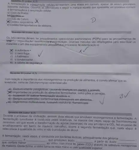 Questão 01 (valor: 0,7)
A fermentação e a (respiração celular,apresentam uma etapa em comum, apesar de serem processos
bastante distintos. Observe as allemativas a segulr e marque aquela que apresenta um processo comum
a fermentação e à respiração celular.
a) Ciclo de Krebs.
b) Clicatises
c) Clclo de Calvin.
Cadeia respiratória.
e) Cadeia transportadora de elétrons.
Questão 02 (valor: 0,7)
Os laboratórios devem ter procedimentos operacionais padronizados (POPs) para os procedimentos de
materiais e um dos equipamentos utilizados nos processos de esterilização é:
estenlização. Diversos métodos são empregados para esterilizar os
x a autoclave
b) a centrifuga
C) 0 fotometro
d) o condensador
e) a cabine de seguranca
Questão 03 (valor: 0,7)
Com relação a importância dos microrganismos na produção de alimentos, é correto afirmar que as
leveduras, como as Saccharomyces são:
a) -Exclusivamente patogênicas causando-doenças emplantas e animais.
Importantes na alimentos fermentados, como pǎes e cervejas
c) -Incapezes derealizarfermentaçéc alcoolica.x
d) -Sempre-consideradas contaminantes indesejáveis em alimentos.
c) -Organismos multicelulares estruturas fitamentosas:
Questao 04 (valor: 0,7)
Durante o processo de vinificação, existem duas elapas que envolvem microrganismos fermentação. A
fermentação tumultuosa é conduzida pelas leveduras, na maioria das vezes cepas de Saccharomyces
cerevisae, em que existe a transformação do açúcar (sacarose) da uva em etanol e
CO_(2) Nd processo de
envelhecimento em barris de madeira (carvalho), ocorre a segunda fermentação que, nesta etapa, é
relacionada à qualidade do vinho e não à produção de álcool.
A fermentação, nesta etapa é conduzida por bactérias lácticas, principalmente dos gêneros
__ __ e __ , que produzem ácido __ a partir do ácido
__ que confere menor __ ao vinho, com troca de gases (CO_(2))
através da estrutura microporosa
da madeira. Desta forma o vinho torna-se mais macio e com qualidade superior.