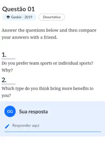 Questão 01
Answer the questions below and then compare
your answers with a friend.
1.
Do you prefer team sports or individual sports?
Why?
2.
Which type do you think bring more benefits to
you?
GG
Sua resposta
Responder aqui