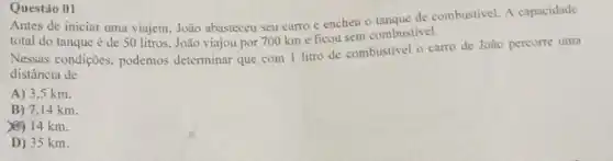 Questáo 01
Antes de iniciar uma viajem, João abasteceu seu carro e encheu o tangue de combustivel. A capacidade
total do tanque é de 50 litros. João viajou por 700 km e ficou sem combustivel.
Nessas condições, podemos determinar que com 1 litro de combustivel o carro de João percorre uma
distância de
A) 3.5 km.
B) 7.14 km.
(C) 14 km.
D) 35 km.