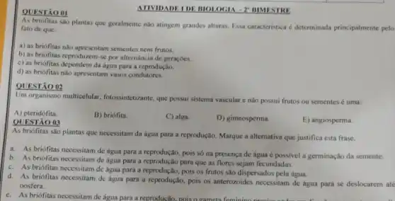 QUESTÃO 01
As briófitas são plantas que geralmente não atingem grandes alturas. Essa caracteristica é determinada principalmente pelo
fato de que:
a) as briófitas não apresentam sementes nem frutos.
b) as briófitas reproduzem -se por alternância de geraçôes.
c) as briófitas dependem da água para a reprodução.
d) as briófitas nǎo apresentam vasos condutores.
QUESTÃO 02
Um organismo multicelular fotossintetizante, que possui sistema vascular e não possui frutos ou sementes é uma:
A) pteridófita.
B) briófita.
QUESTÃO 03
C) alga.
D) gimnosperma.
E) angiosperma.
As briófitas são plantas que necessitam da água para a reprodução. Marque a alternativa que justifica esta frase.
a. As briófitas necessitam de água para a reprodução, pois só na presença de água é possivel a germinação da semente.
b. As briófitas necessitam de água para a reprodução para que as flores sejam fecundadas.
c. As briófitas necessitam de água para a reprodução pois os frutos são dispersados pela água.
d. As briófitas necessitam de água para a reprodução, pois os anterozoides necessitam de água para se deslocarem ate
oosfera.
ATIVIDADE IDE BIOI OGIA - 2" BIMESTRE