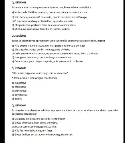 QUESTÃO 01
Assinale a alternativa que apresenta uma oração coordenada sindética
a) Na festa da Natália comemos , cantamos, dançamos a noite toda.
b) Não beba quando está comendo, ficará com dores de estômago.
c) O funcionário não quer trabalhar,aprender, estudar.
d) Cheguei cedo , portanto terei de esperar a escola abrir.
e) Minha avó costumava fazer bolos , tortas, pudins.
QUESTÃO 02
Todas as alternativas apresentam uma conjunção coordenativa adversativa, exceto
a) Não queria ir para a faculdade, mas gostou do curso e do lugar.
b) Ele trabalha muito porém nunca guarda dinheiro.
c) Carla estava de mau humor, no entanto , apresentou muito bem o trabalho.
d) José gosta de cantar, contudo dança muito melhor.
e) Demoramos para chegar na praia, pois estava muito trânsito.
QUESTÃO 03
"Eles estão brigando muito, logo irão se divorciar."
A frase acima é uma oração coordenada
a) explicativa
b) conclusiva
c) alternativa
d) adversativa
e) aditiva
QUESTÃO 04
As orações coordenadas aditivas expressam a ideia de soma. A alternativa abaixo que não
apresenta essa ideia é
a) Ora gosta de pizza, ora gosta de hambúrguer.
b) Gosta de museu , bem como de teatro.
c) Jéssica conheceu Portugal e Espanha.
d) Não faz nem deixa ninguém fazer.
e) Gosta de ficar em casa, como também gosta de sair.