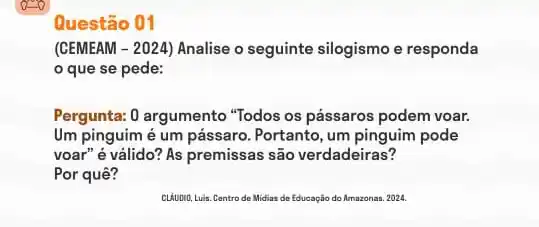 Questão 01
(CEMEAM - 2024) Analise o seguinte silogismo e responda
que se pede:
Pergunta: 0 argumento "Todos os pássaros podem voar.
Um pinguim é um pássaro. Portanto, um pinguim pode
voar" é válido? As premissas são verdadeiras?
Por quê?
CLAUDNO, Luis. Centro de Midias de Educação do Amazonas. 2024.