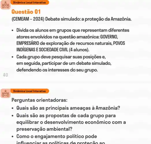 Questão 01
(CEMEAM -2024 ) Debate simulado: a proteção da Amazônia.
Divida os alunos em grupos que representam diferentes
atores envolvidos na questão amazônica GOVERNO,
EMPRESÁRIO de exploração de recursos naturais, POVOS
INDIGENAS E SOCIEDADE CIVIL (4 alunos).
Cada grupo deve pesquisar suas posições e,
em seguida, participar de um debate simulado,
defendendo os interesses do seu grupo.
40
Dinâmica Local Interativa
Perguntas orientadoras:
Quais são as principais ameaças à Amazônia?
Quais são as propostas de cada grupo para
equilibrar o desenvolvimento econômico com a
preservação ambiental?
Como o engajament o politico pode
influenciar as politicas de protecão ao