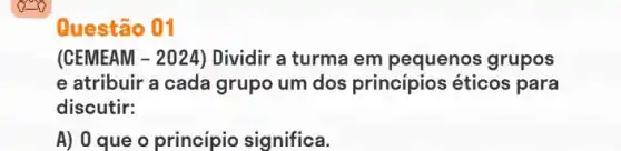 Questão 01
(CEMEAM -2024 ) Dividir a turma em pequenos grupos
e atribuir a cada grupo um dos principios éticos para
discutir:
A) 0 que o princípio significa.